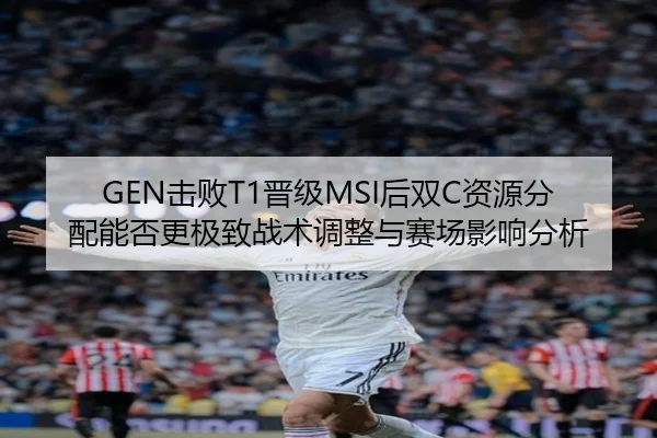 GEN击败T1晋级MSI后双C资源分配能否更极致战术调整与赛场影响分析