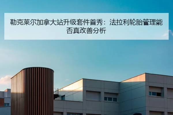 勒克莱尔加拿大站升级套件首秀：法拉利轮胎管理能否真改善分析