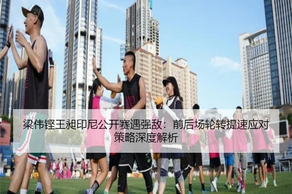 梁伟铿王昶印尼公开赛遇强敌：前后场轮转提速应对策略深度解析
