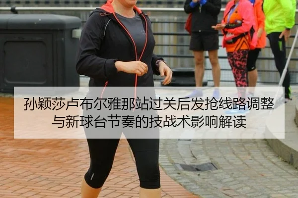 孙颖莎卢布尔雅那站过关后发抢线路调整与新球台节奏的技战术影响解读
